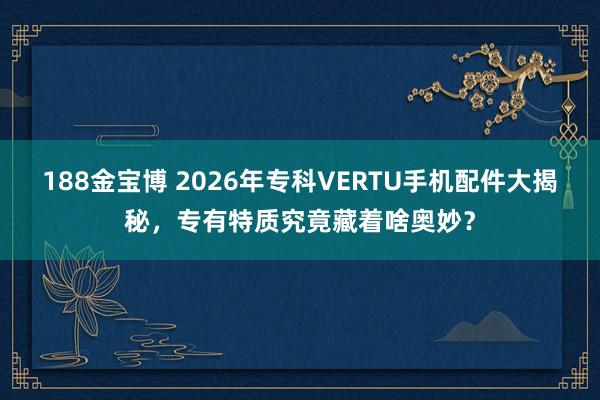 188金宝博 2026年专科VERTU手机配件大揭秘，专有特质究竟藏着啥奥妙？