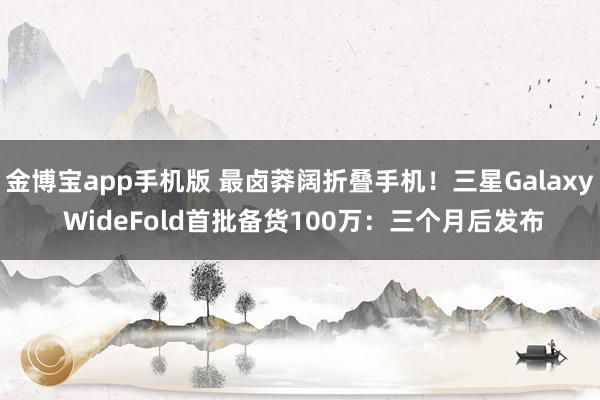 金博宝app手机版 最卤莽阔折叠手机！三星Galaxy WideFold首批备货100万：三个月后发布