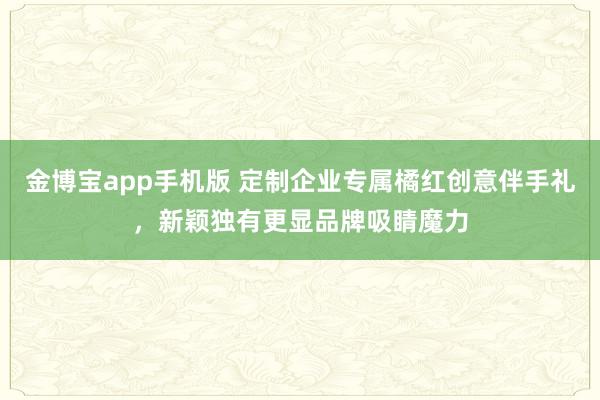 金博宝app手机版 定制企业专属橘红创意伴手礼，新颖独有更显品牌吸睛魔力