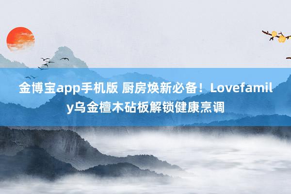 金博宝app手机版 厨房焕新必备！Lovefamily乌金檀木砧板解锁健康烹调