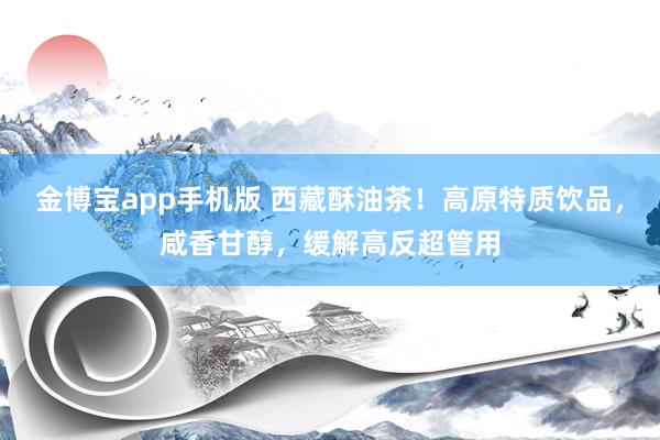 金博宝app手机版 西藏酥油茶！高原特质饮品，咸香甘醇，缓解高反超管用