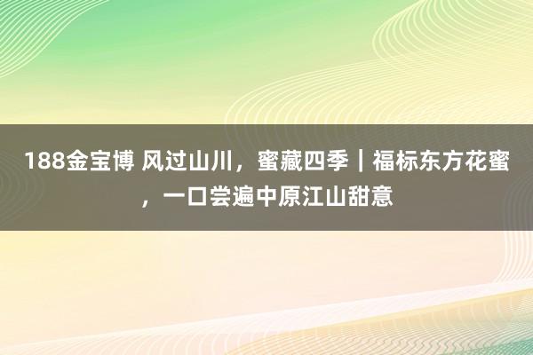 188金宝博 风过山川，蜜藏四季｜福标东方花蜜，一口尝遍中原江山甜意