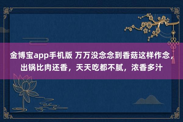 金博宝app手机版 万万没念念到香菇这样作念，出锅比肉还香，天天吃都不腻，浓香多汁