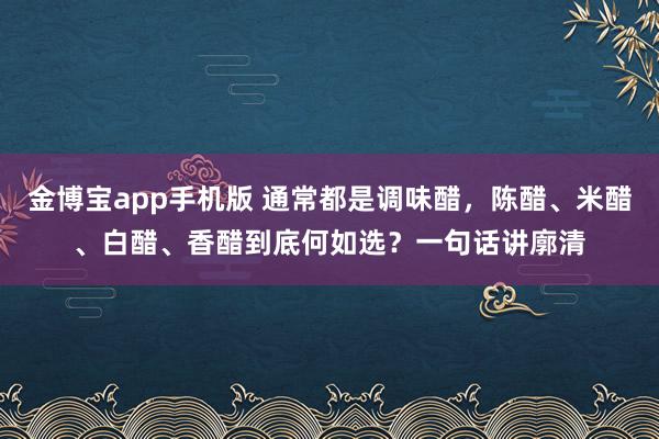 金博宝app手机版 通常都是调味醋，陈醋、米醋、白醋、香醋到底何如选？一句话讲廓清