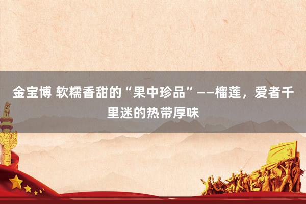 金宝博 软糯香甜的“果中珍品”——榴莲，爱者千里迷的热带厚味