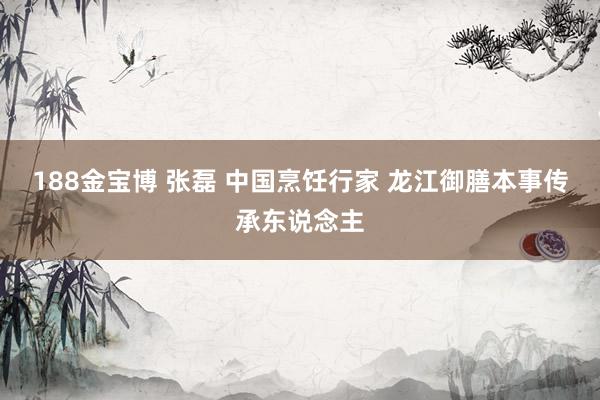 188金宝博 张磊 中国烹饪行家 龙江御膳本事传承东说念主