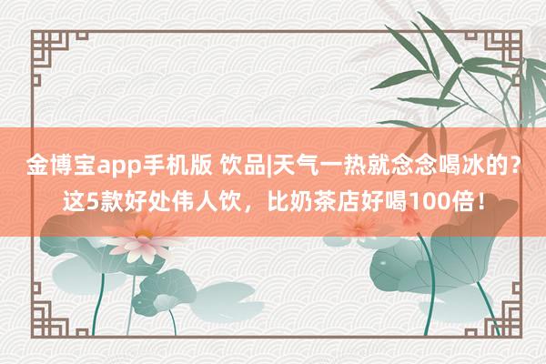 金博宝app手机版 饮品|天气一热就念念喝冰的？这5款好处伟人饮，比奶茶店好喝100倍！