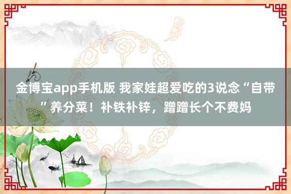金博宝app手机版 我家娃超爱吃的3说念“自带”养分菜！补铁补锌，蹭蹭长个不费妈