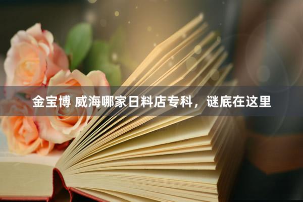 金宝博 威海哪家日料店专科，谜底在这里