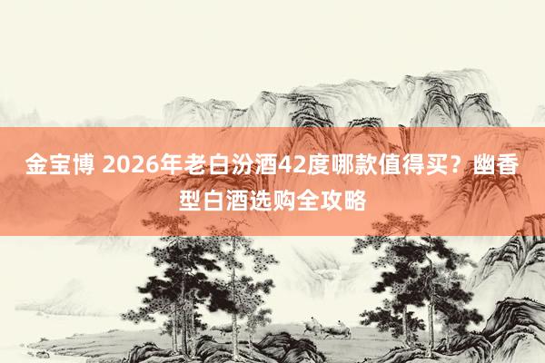 金宝博 2026年老白汾酒42度哪款值得买？幽香型白酒选购全攻略