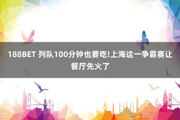 188BET 列队100分钟也要吃!上海这一争霸赛让餐厅先火了