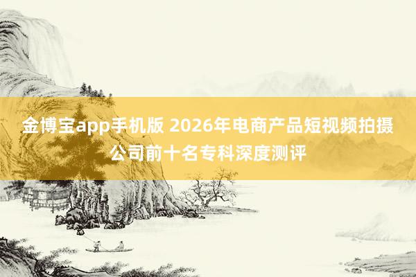 金博宝app手机版 2026年电商产品短视频拍摄公司前十名专科深度测评