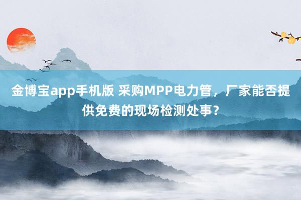 金博宝app手机版 采购MPP电力管，厂家能否提供免费的现场检测处事？