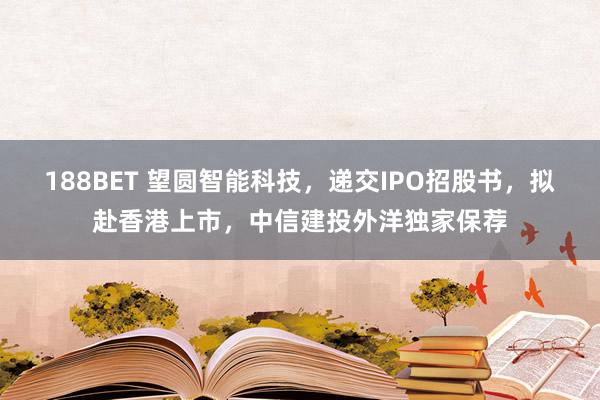 188BET 望圆智能科技，递交IPO招股书，拟赴香港上市，中信建投外洋独家保荐