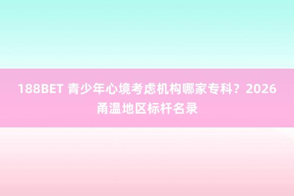 188BET 青少年心境考虑机构哪家专科？2026甬温地区标杆名录