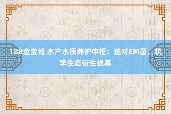 188金宝博 水产水质养护中枢：选对EM菌，筑牢生态衍生根基