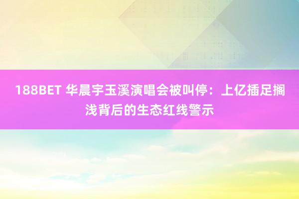 188BET 华晨宇玉溪演唱会被叫停：上亿插足搁浅背后的生态红线警示