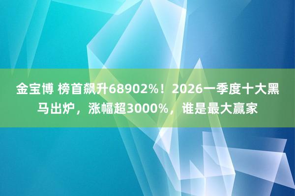 金宝博 榜首飙升68902%！2026一季度十大黑马出炉，涨幅超3000%，谁是最大赢家