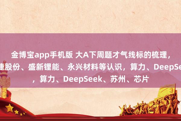 金博宝app手机版 大A下周题才气线标的梳理，电板首板聚焦融捷股份、盛新锂能、永兴材料等认识，算力、DeepSeek、苏州、芯片