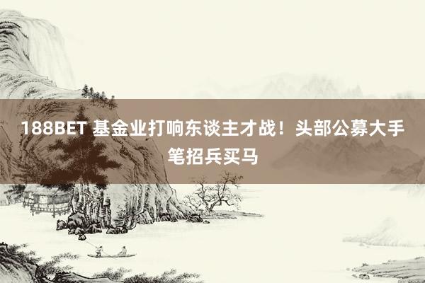 188BET 基金业打响东谈主才战！头部公募大手笔招兵买马