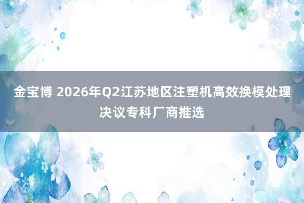 金宝博 2026年Q2江苏地区注塑机高效换模处理决议专科厂商推选