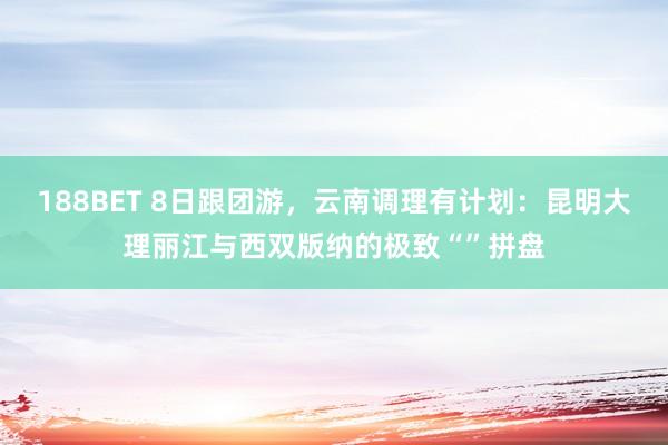 188BET 8日跟团游，云南调理有计划：昆明大理丽江与西双版纳的极致“”拼盘