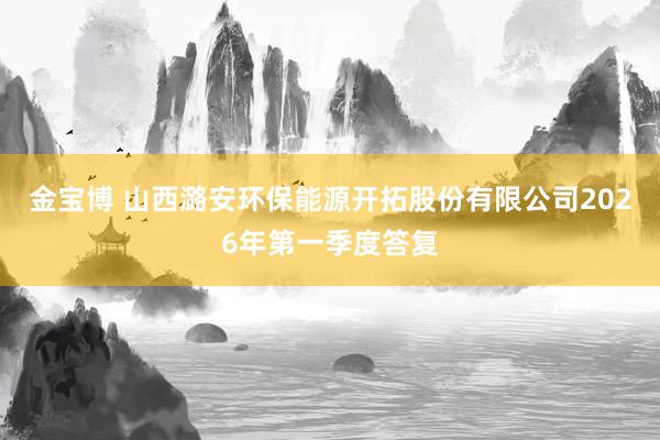 金宝博 山西潞安环保能源开拓股份有限公司2026年第一季度答复