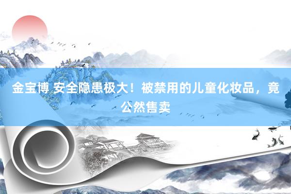 金宝博 安全隐患极大！被禁用的儿童化妆品，竟公然售卖
