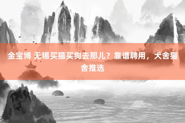 金宝博 无锡买猫买狗去那儿？靠谱聘用，犬舍猫舍推选