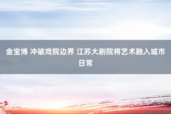 金宝博 冲破戏院边界 江苏大剧院将艺术融入城市日常