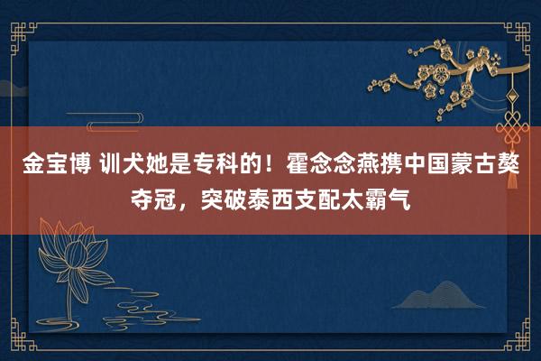 金宝博 训犬她是专科的！霍念念燕携中国蒙古獒夺冠，突破泰西支配太霸气