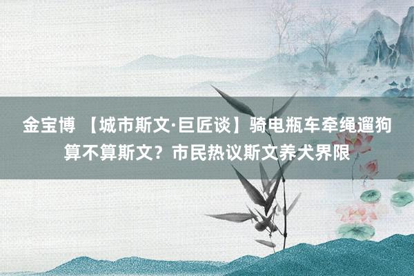 金宝博 【城市斯文·巨匠谈】骑电瓶车牵绳遛狗算不算斯文？市民热议斯文养犬界限