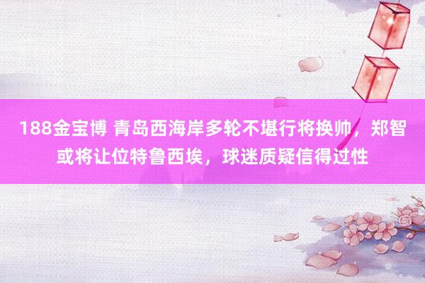 188金宝博 青岛西海岸多轮不堪行将换帅，郑智或将让位特鲁西埃，球迷质疑信得过性