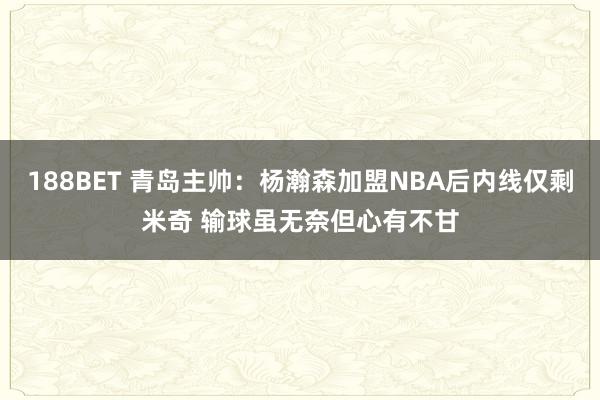 188BET 青岛主帅：杨瀚森加盟NBA后内线仅剩米奇 输球虽无奈但心有不甘
