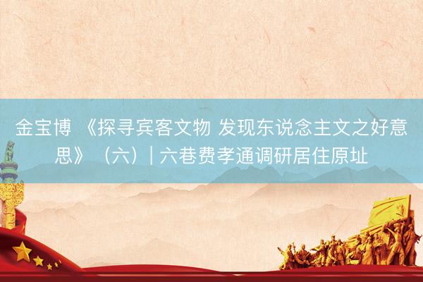 金宝博 《探寻宾客文物 发现东说念主文之好意思》（六）| 六巷费孝通调研居住原址