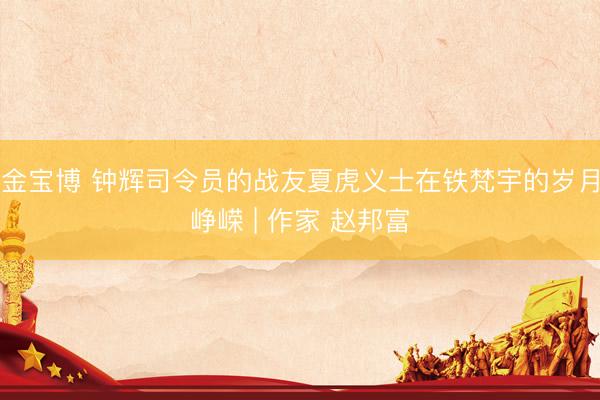 金宝博 钟辉司令员的战友夏虎义士在铁梵宇的岁月峥嵘 | 作家 赵邦富